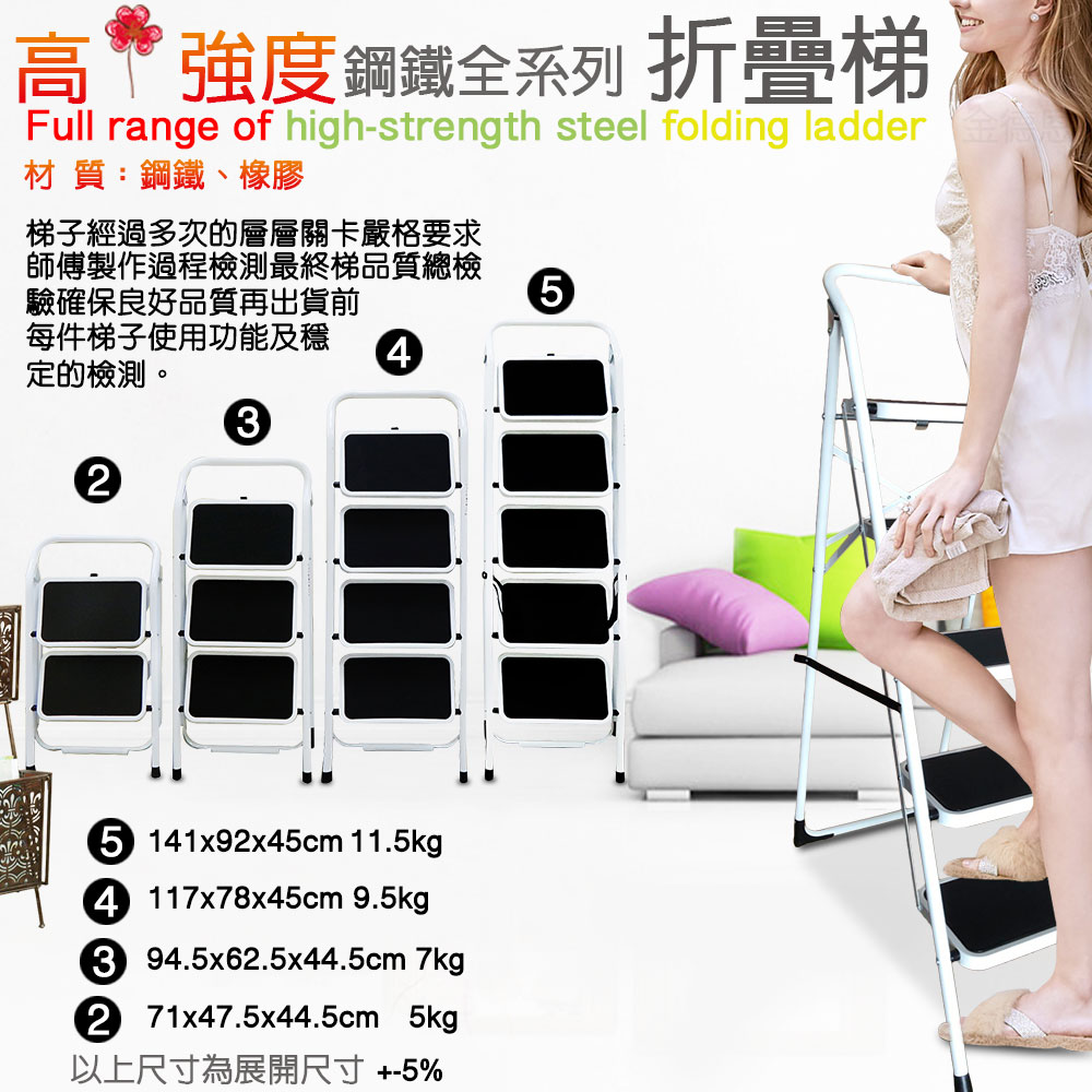 高強度鋼鐵全系列 折疊梯Full range of high-strength steel folding ladder材 質:鋼鐵、橡膠梯子經過多次的層層關卡嚴格要求師傅製作過程檢測最終梯品質總檢驗確保良好品質再出貨前5每件梯子使用功能及定的檢測。435 141x92x45cm 11.5kg4 117x78x45cm 9.5kg3 94.5x62.5x44.5cm 7kg2 71x47.5x44.5cm 5kg以上尺寸為展開尺寸+-5%