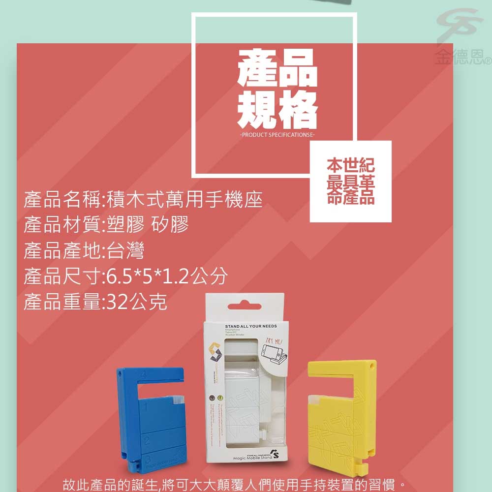 產品規格金德恩-PRODUCT SPECIFICTIONSE-|產品名稱:積木式用手機座產品材質:塑膠 矽膠產品產地:台灣產品尺寸:6.5*5*1.2公分產品重量:2公克3STAND ALL YOUR NEEDS Magic Mobile 本世紀萬A故此產品的誕生,將可大大顛覆人們使用手持裝置的習慣。