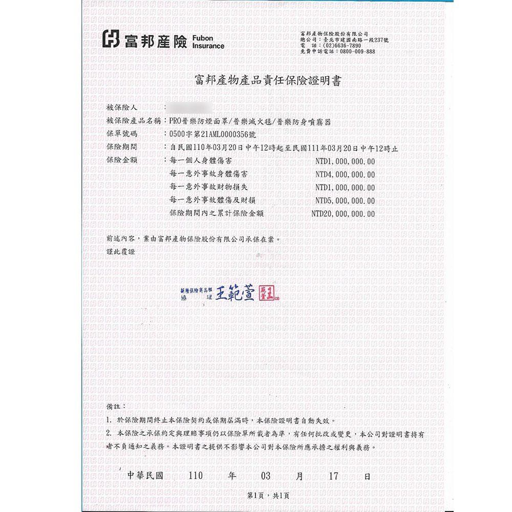 富邦產險 Insurance富邦產物股份有限公司總公司臺北市建國南路一段237號電話:(02)6636-7890免費申訴電話:0800-009-888富邦產物產品責任保險證明書被保險:被保險產品名稱:PRO防煙面罩/普樂滅火毯/普樂防身噴霧器保單號碼:0500字第21AML0000356號保險期間保險金額:自民國1100320日中午12時起至民國111年03月20日中午12時止:每一個人身體傷害NTD1, 000, 000.00每一意外事故身體傷害每一意外事故損失NTD4, 000, 000. 00NTD1, 000, 000. 00NTD5,000,000.00每一意外事故體傷及財損保險期間內之累計保險金額前述內容,業由富邦產物保險股份有限公司承保在案NTD20, 000, 000.00謹此覆證新種保險商品。備註: 於保險期間終止本保險契約或保期屆滿時,本保險證明書自動失效。2. 本保險之承保約定與理賠事項仍以保險單所載者為準,有任何批改或變更,本公司對證明書持有不負通知之義務。本證明書之提供不影響本公司對本保險所應承擔之權利與義務。中華民國 110年 月17日第1頁,共1頁